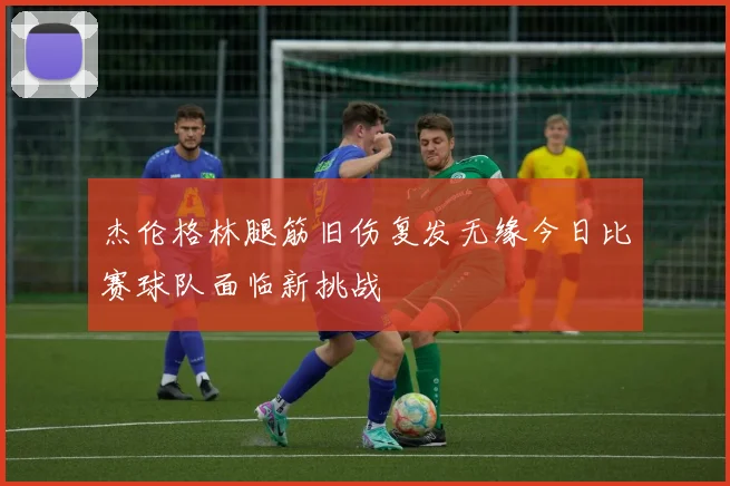 杰伦格林腿筋旧伤复发无缘今日比赛球队面临新挑战