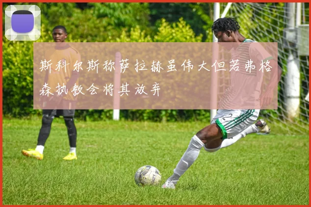 斯科尔斯称萨拉赫虽伟大但若弗格森执教会将其放弃