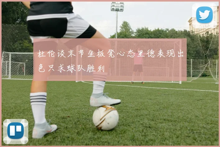 杜伦谈末节坐板凳心态里德表现出色只求球队胜利