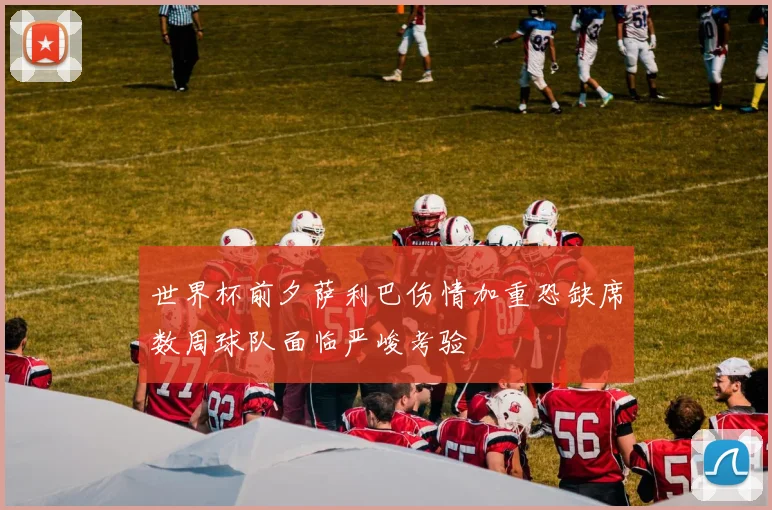 世界杯前夕萨利巴伤情加重恐缺席数周球队面临严峻考验