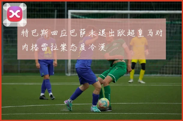 特巴斯回应巴萨未退出欧超皇马对内格雷拉案态度冷漠